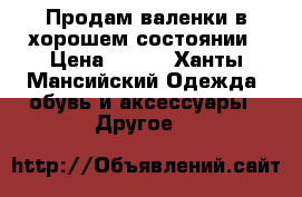 Продам валенки в хорошем состоянии › Цена ­ 500 - Ханты-Мансийский Одежда, обувь и аксессуары » Другое   